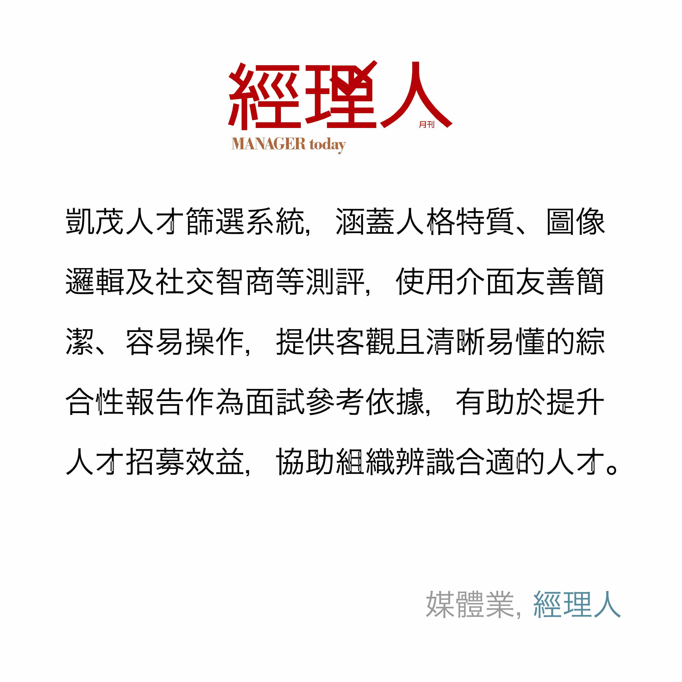 凱茂人才篩選系統，涵蓋人格特質、圖像邏輯及社交智商等測評，使用介面友善簡潔、容易操作，提供客觀且清晰易懂的綜合性報告作為面試參考依據，有助於提升人才招募效益，協助組織辨識合適的人才。