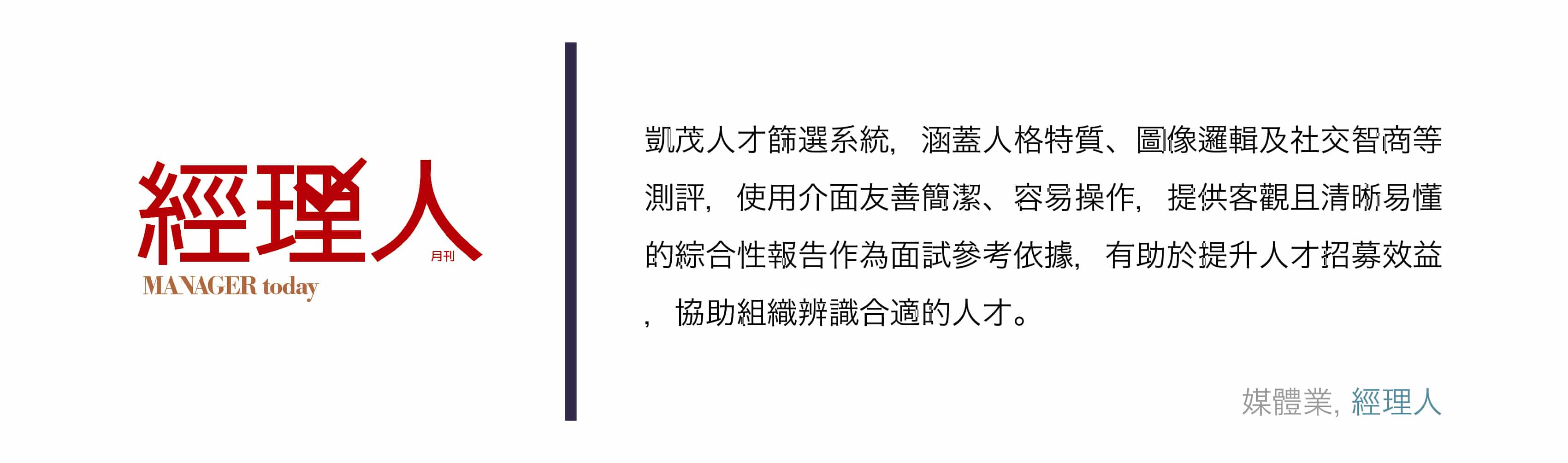 凱茂人才篩選系統，涵蓋人格特質、圖像邏輯及社交智商等測評，使用介面友善簡潔、容易操作，提供客觀且清晰易懂的綜合性報告作為面試參考依據，有助於提升人才招募效益，協助組織辨識合適的人才。