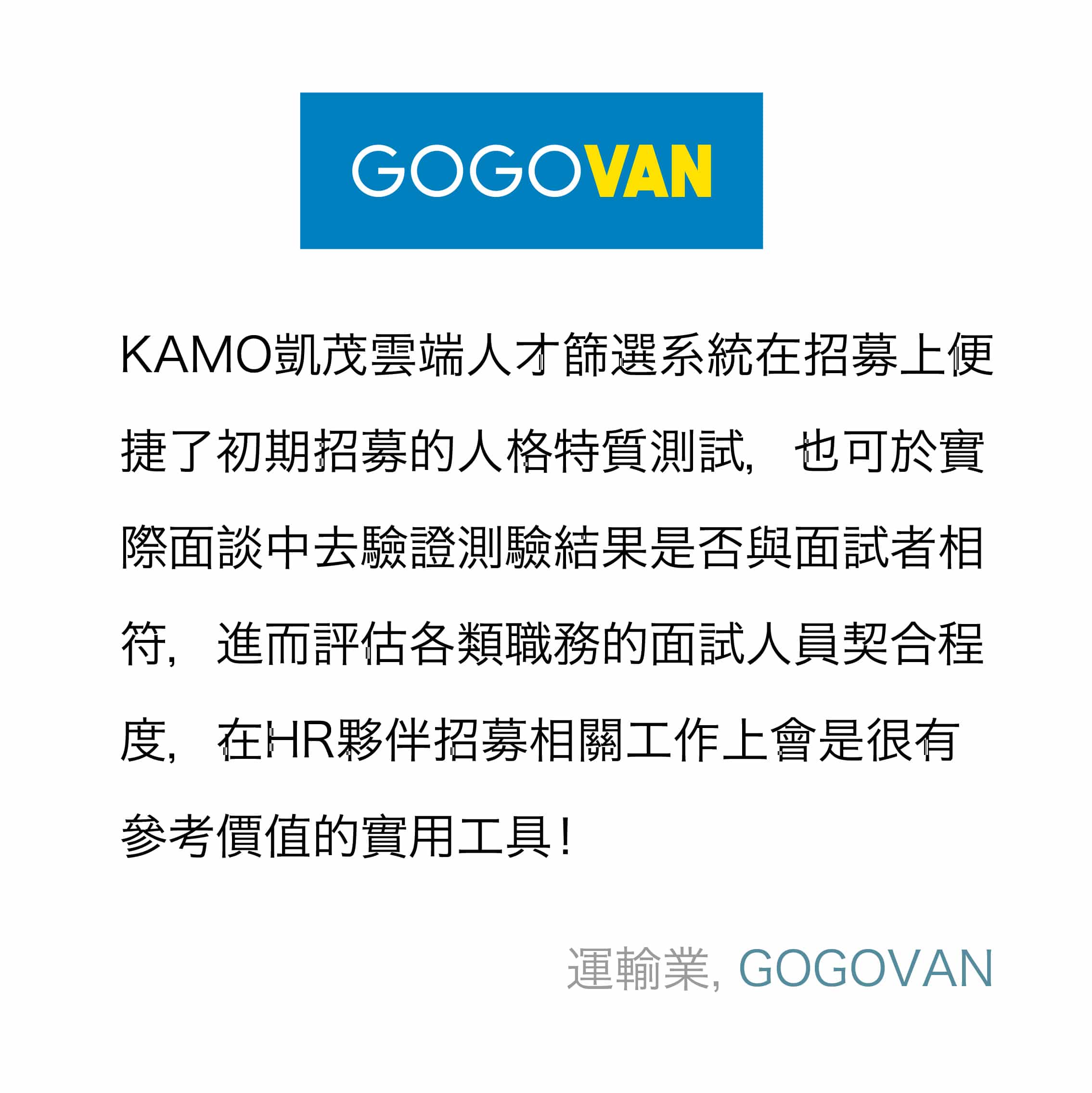 KAMO凱茂雲端人才篩選系統在招募上便捷了初期招募的人格特質測試，也可於實際面談中去驗證測驗結果是否與面試者相符，進而評估各類職務的面試人員契合程度，在HR夥伴招募相關工作上會是很有參考價值的實用工具！
